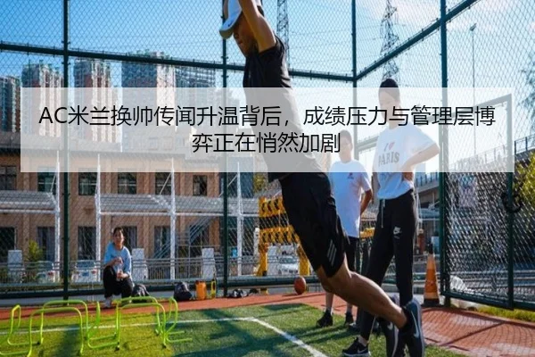 AC米兰换帅传闻升温背后，成绩压力与管理层博弈正在悄然加剧